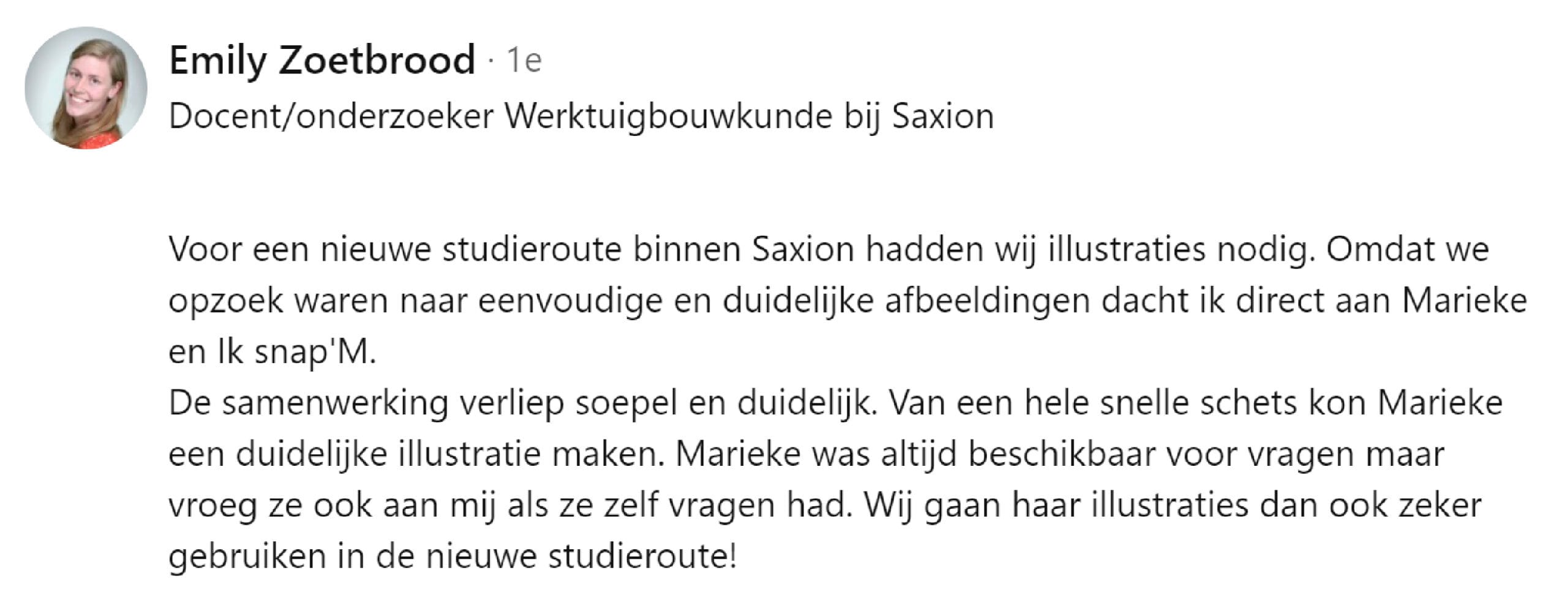 Voor een nieuwe studieroute binnen Saxion hadden wij illustraties nodig. Omdat we opzoek waren naar eenvoudige en duidelijke afbeeldingen dacht ik direct aan Marieke en Ik snap'M. De samenwerking verliep soepel en duidelijk. Van een hele snelle schets kon Marieke een duidelijke illustratie maken. Marieke was altijd beschikbaar voor vragen maar vroeg ze ook aan mij als ze zelf vragen had. Wij gaan haar illustraties dan ook zeker gebruiken in de nieuwe studieroute!