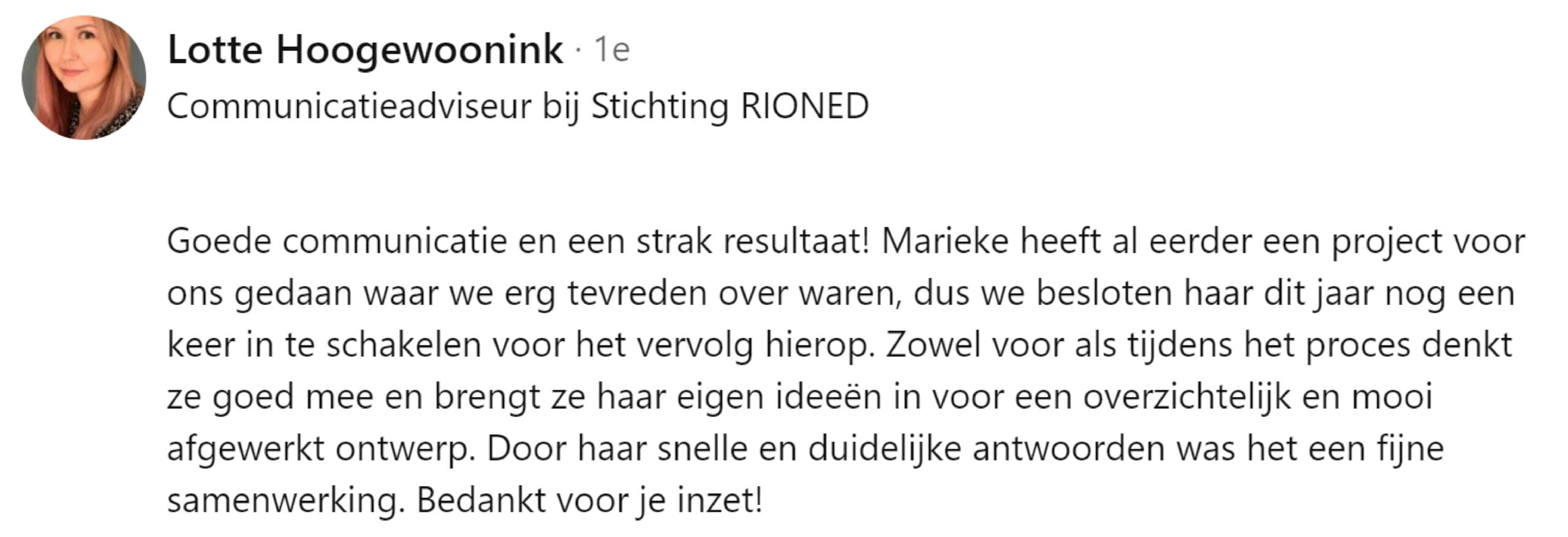 Goede communicatie en een strak resultaat! Marieke heeft al eerder een project voor ons gedaan waar we erg tevreden over waren, dus we besloten haar dit jaar nog een keer in te schakelen voor het vervolg hierop. Zowel voor als tijdens het proces denkt ze goed mee en brengt ze haar eigen ideeën in voor een overzichtelijk en mooi afgewerkt ontwerp. Door haar snelle en duidelijke antwoorden was het een fijne samenwerking. Bedankt voor je inzet!